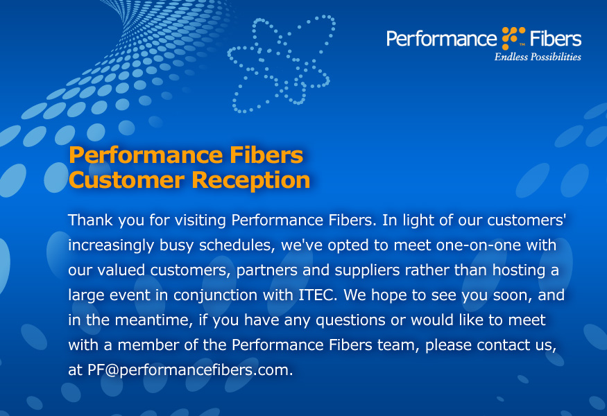 Thank you for visiting Performance Fibers. In light of our customers' increasingly busy schedules, we've opted to meet one-on-one with our valued customers, partners and suppliers rather than hosting a large event in conjunction with ITEC.  We hope to see you soon, and in the meantime, if you have any questions or would like to meet with a member of the Performance Fibers team, please contact us, at PF@performancefibers.com.